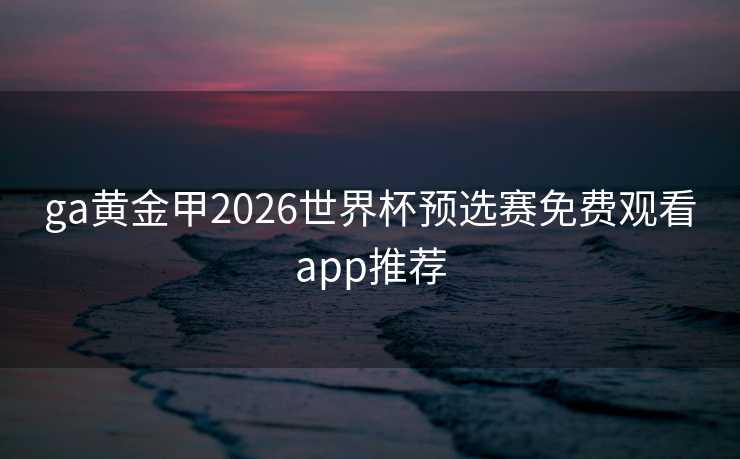 ga黄金甲2026世界杯预选赛免费观看app推荐