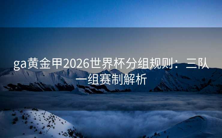 ga黄金甲2026世界杯分组规则:三队一组赛制解析 ga黄金甲2026世界杯分组规则:三队一组赛制解析