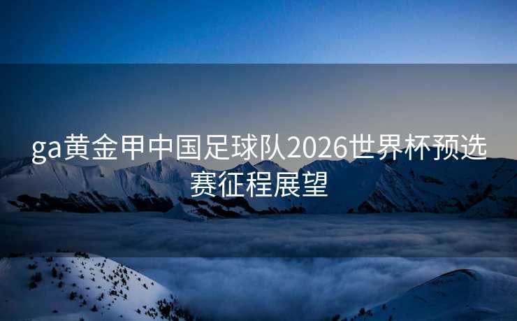 ga黄金甲中国足球队2026世界杯预选赛征程展望
