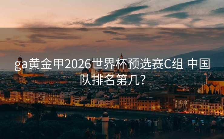 ga黄金甲2026世界杯预选赛C组 中国队排名第几? ga黄金甲2026世界杯预选赛C组 中国队排名第几?