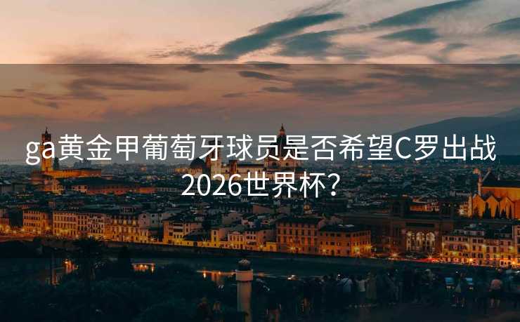 ga黄金甲葡萄牙球员是否希望C罗出战2026世界杯? ga黄金甲葡萄牙球员是否希望C罗出战2026世界杯?