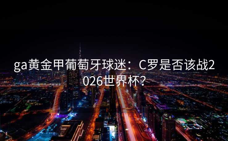 ga黄金甲葡萄牙球迷:C罗是否该战2026世界杯? ga黄金甲葡萄牙球迷:C罗是否该战2026世界杯?