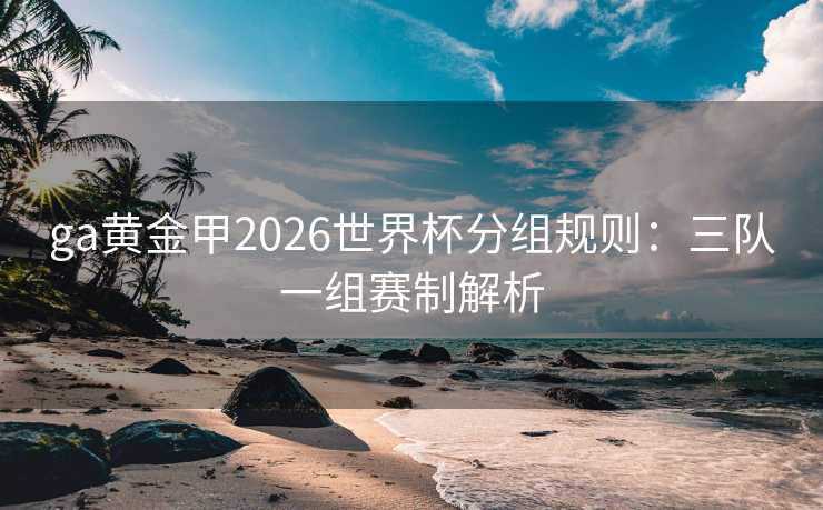 ga黄金甲2026世界杯分组规则:三队一组赛制解析 ga黄金甲2026世界杯分组规则:三队一组赛制解析