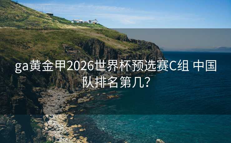 ga黄金甲2026世界杯预选赛C组 中国队排名第几? ga黄金甲2026世界杯预选赛C组 中国队排名第几?