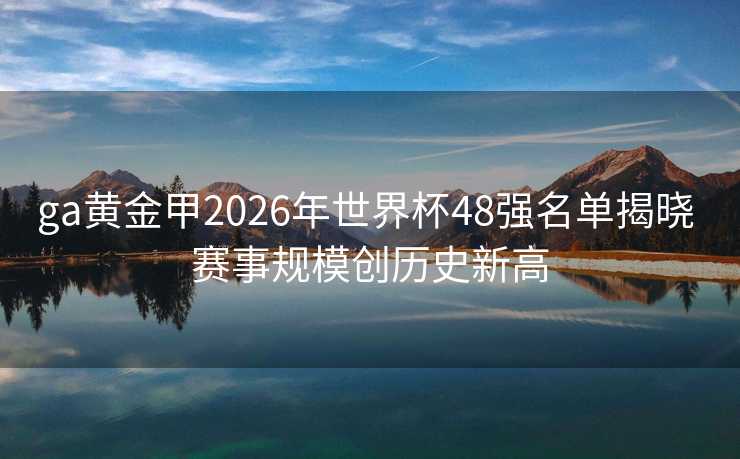 ga黄金甲2026年世界杯48强名单揭晓 赛事规模创历史新高 ga黄金甲2026年世界杯48强名单揭晓 赛事规模创历史新高