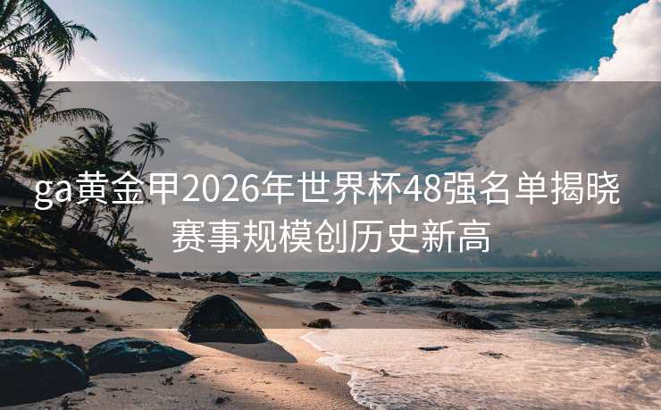 ga黄金甲2026年世界杯48强名单揭晓 赛事规模创历史新高 ga黄金甲2026年世界杯48强名单揭晓 赛事规模创历史新高