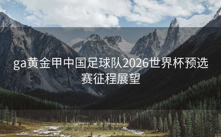 ga黄金甲中国足球队2026世界杯预选赛征程展望