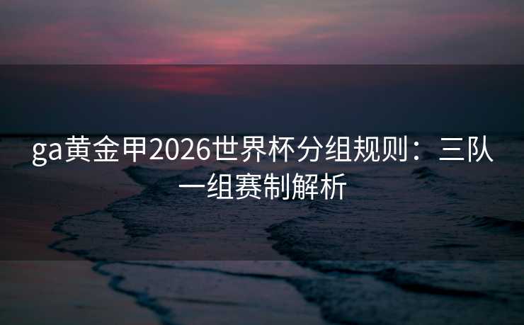 ga黄金甲2026世界杯分组规则:三队一组赛制解析 ga黄金甲2026世界杯分组规则:三队一组赛制解析