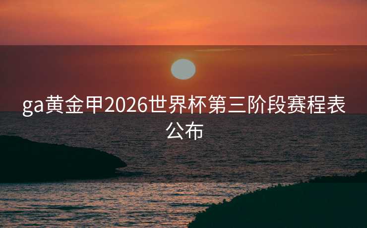 ga黄金甲2026世界杯第三阶段赛程表公布