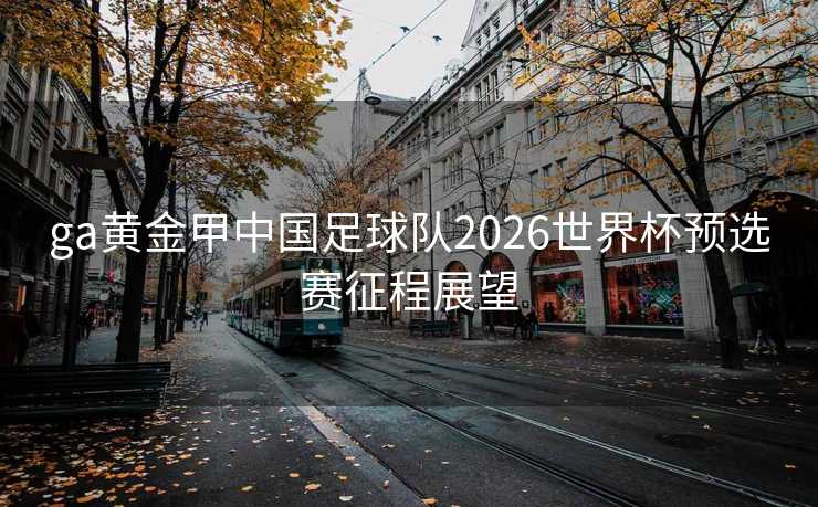 ga黄金甲中国足球队2026世界杯预选赛征程展望