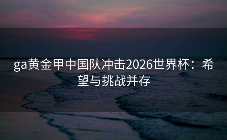 ga黄金甲中国队冲击2026世界杯：希望与挑战并存
