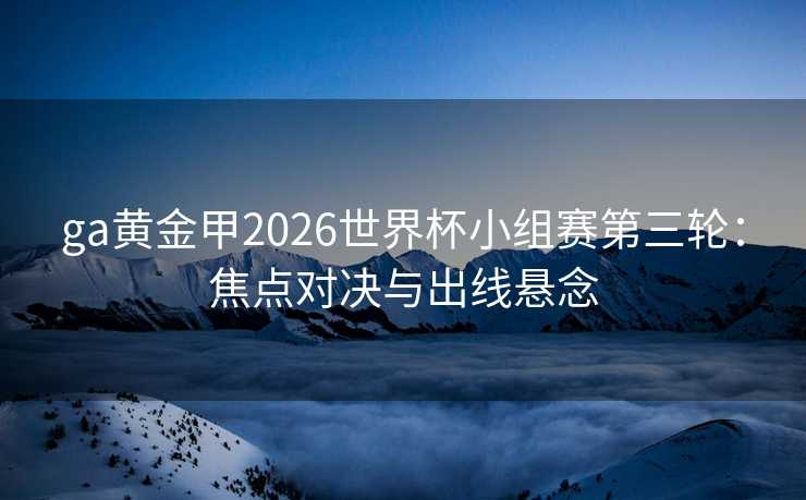 ga黄金甲2026世界杯小组赛第三轮：焦点对决与出线悬念