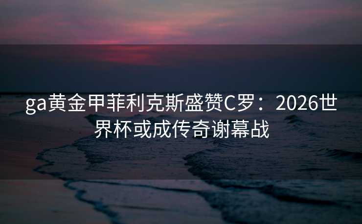 ga黄金甲菲利克斯盛赞C罗：2026世界杯或成传奇谢幕战