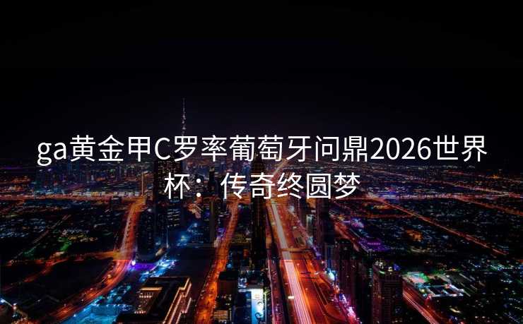 ga黄金甲C罗率葡萄牙问鼎2026世界杯:传奇终圆梦 ga黄金甲C罗率葡萄牙问鼎2026世界杯:传奇终圆梦