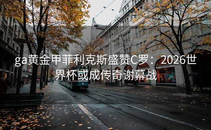 ga黄金甲菲利克斯盛赞C罗：2026世界杯或成传奇谢幕战