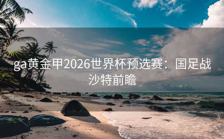ga黄金甲2026世界杯预选赛:国足战沙特前瞻 ga黄金甲2026世界杯预选赛:国足战沙特前瞻