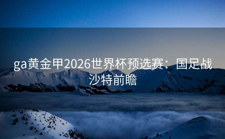 ga黄金甲2026世界杯预选赛:国足战沙特前瞻 ga黄金甲2026世界杯预选赛:国足战沙特前瞻