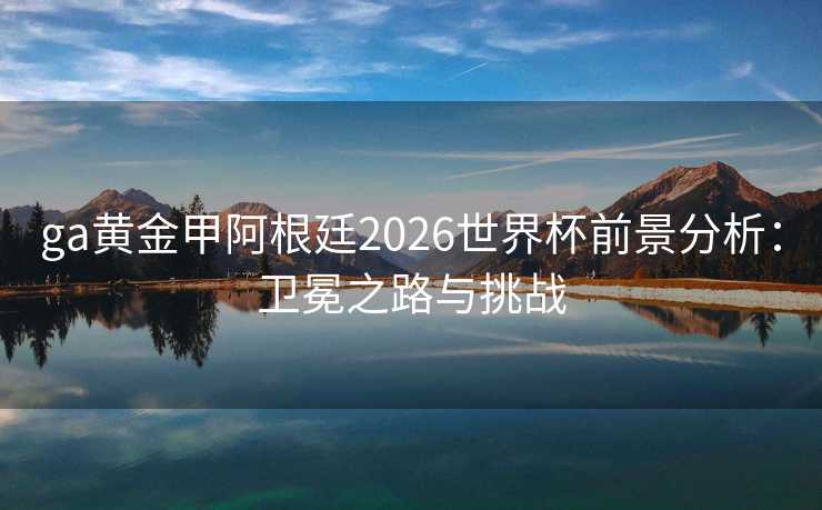 ga黄金甲阿根廷2026世界杯前景分析:卫冕之路与挑战 ga黄金甲阿根廷2026世界杯前景分析:卫冕之路与挑战