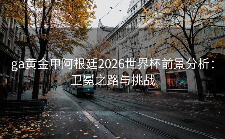 ga黄金甲阿根廷2026世界杯前景分析:卫冕之路与挑战 ga黄金甲阿根廷2026世界杯前景分析:卫冕之路与挑战