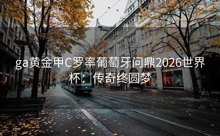 ga黄金甲C罗率葡萄牙问鼎2026世界杯:传奇终圆梦 ga黄金甲C罗率葡萄牙问鼎2026世界杯:传奇终圆梦