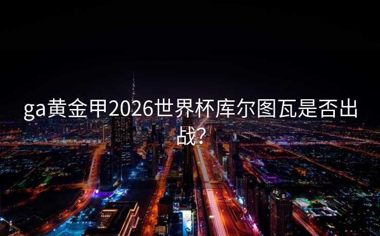 ga黄金甲2026世界杯库尔图瓦是否出战？