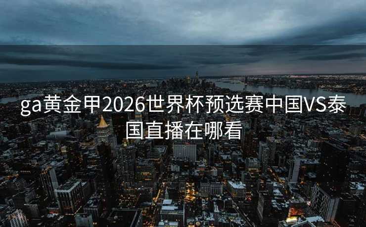 ga黄金甲2026世界杯预选赛中国VS泰国直播在哪看